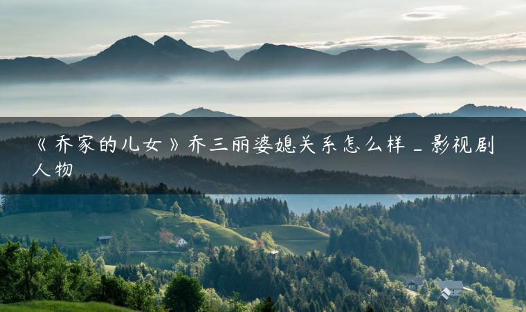 《乔家的儿女》乔三丽婆媳关系怎么样_影视剧人物