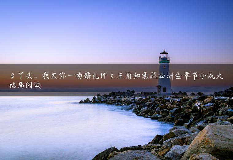 《丫头，我欠你一场婚礼许》主角知意顾西洲全章节小说大结局阅读