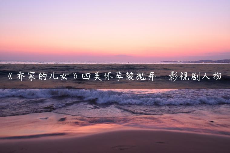 《乔家的儿女》四美怀孕被抛弃_影视剧人物