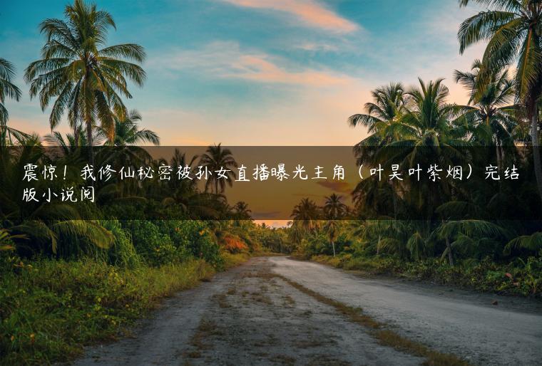 震惊!我修仙秘密被孙女直播曝光主角(叶昊叶紫烟)完结版小说阅 震惊!我修仙秘密被孙女直播曝光主角(叶昊叶紫烟)完结版小说阅