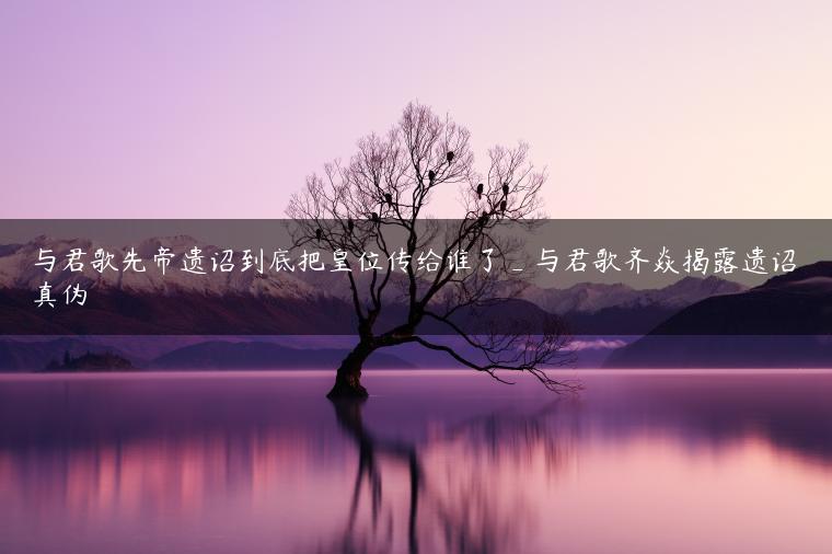 与君歌先帝遗诏到底把皇位传给谁了_与君歌齐焱揭露遗诏真伪
